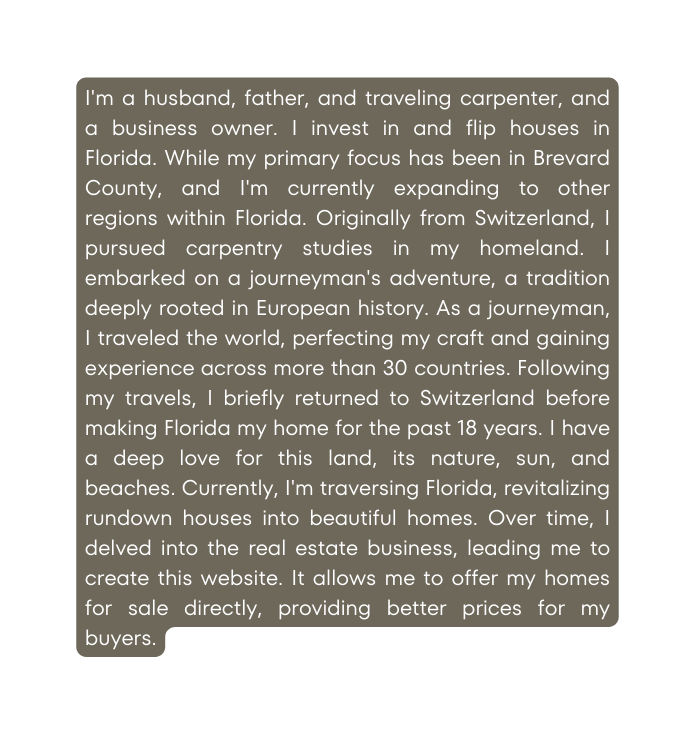 I m a husband father and traveling carpenter and a business owner I invest in and flip houses in Florida While my primary focus has been in Brevard County and I m currently expanding to other regions within Florida Originally from Switzerland I pursued carpentry studies in my homeland I embarked on a journeyman s adventure a tradition deeply rooted in European history As a journeyman I traveled the world perfecting my craft and gaining experience across more than 30 countries Following my travels I briefly returned to Switzerland before making Florida my home for the past 18 years I have a deep love for this land its nature sun and beaches Currently I m traversing Florida revitalizing rundown houses into beautiful homes Over time I delved into the real estate business leading me to create this website It allows me to offer my homes for sale directly providing better prices for my buyers