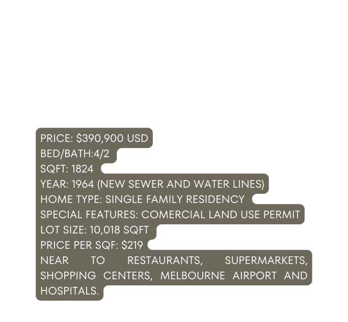 PRICE 390 900 USD BED BATH 4 2 SQFT 1824 YEAR 1964 NEW SEWER AND WATER LINES HOME TYPE SINGLE FAMILY RESIDENCY SPECIAL FEATURES COMERCIAL LAND USE PERMIT LOT SIZE 10 018 SQFT PRICE PER SQF 219 NEAR TO RESTAURANTS SUPERMARKETS SHOPPING CENTERS MELBOURNE AIRPORT AND HOSPITALS